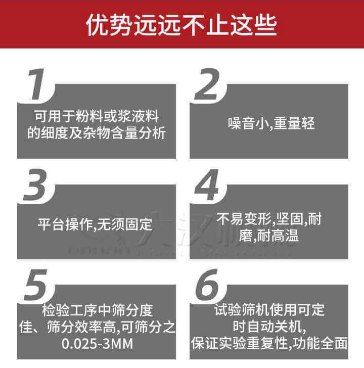 試驗篩優勢：1，可用于粉料或漿液料的細度及雜物含量分析。2，噪音小，重量輕。3，平臺操作，無須固定。4，不易變形，堅固，耐磨，耐高溫。5，檢驗工序中篩分度佳，篩分效率高，可篩分之0.025-3MM6，試驗篩機使用可定時自動關機保證實驗重復性，功能全面。